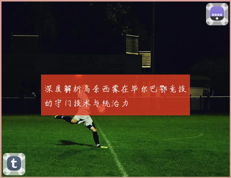 深度解析乌奈西蒙在毕尔巴鄂竞技的守门技术与统治力