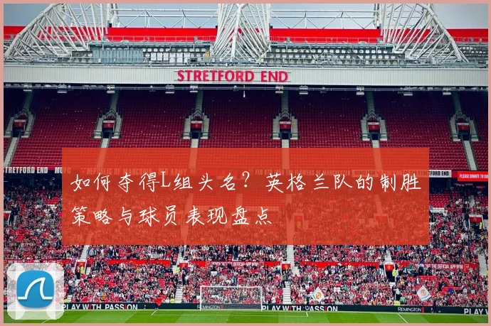 如何夺得L组头名?英格兰队的制胜策略与球员表现盘点