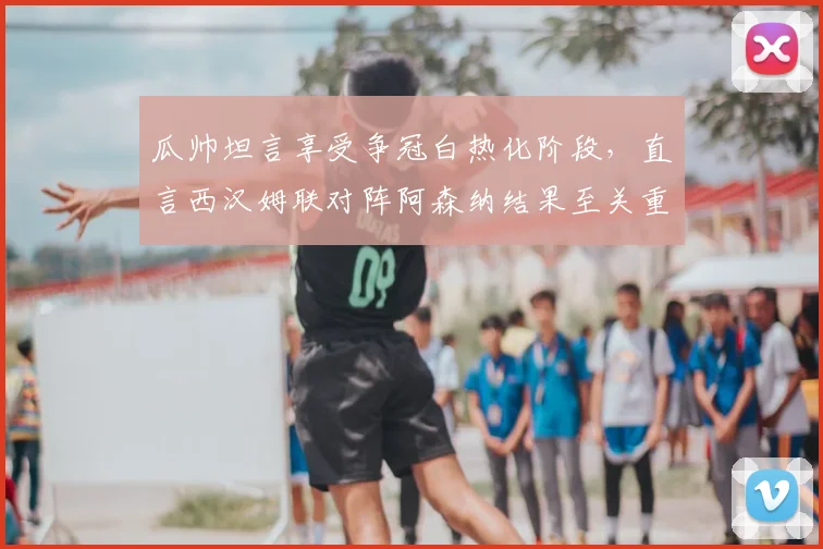 瓜帅坦言享受争冠白热化阶段,直言西汉姆联对阵阿森纳结果至关重要,2026英超悬念迭起