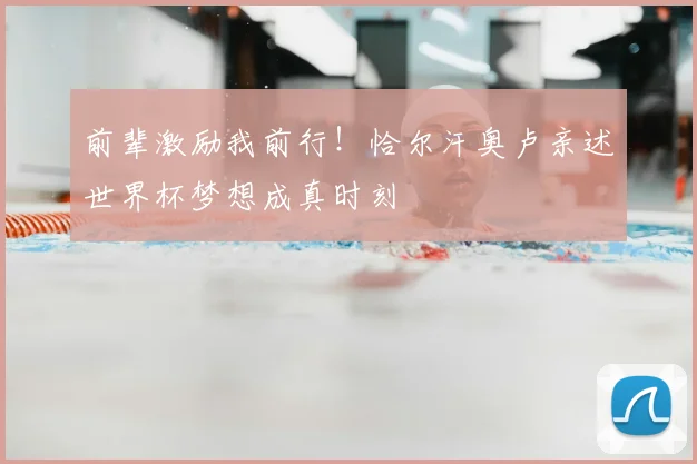 前辈激励我前行!恰尔汗奥卢亲述世界杯梦想成真时刻