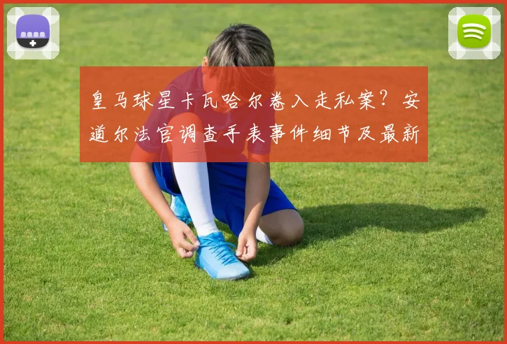 皇马球星卡瓦哈尔卷入走私案？安道尔法官调查手表事件细节及最新进展