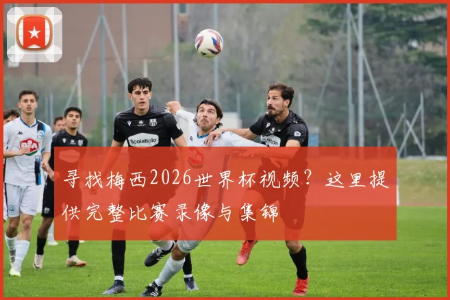 寻找梅西2026世界杯视频？这里提供完整比赛录像与集锦