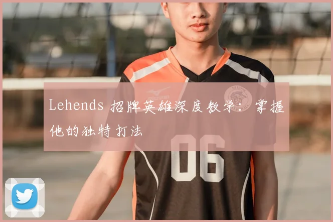Lehends 招牌英雄深度教学:掌握他的独特打法