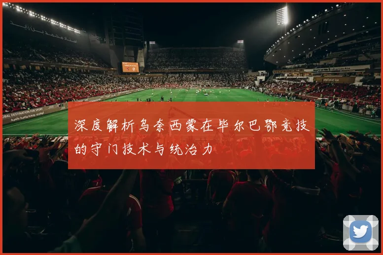深度解析乌奈西蒙在毕尔巴鄂竞技的守门技术与统治力