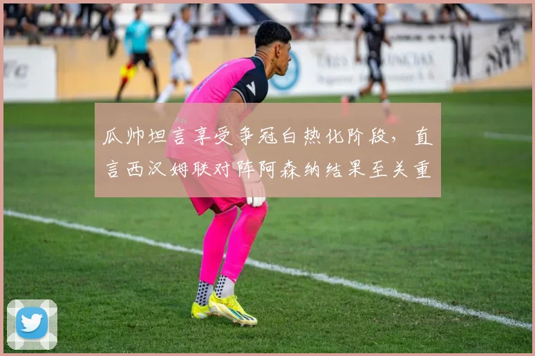 瓜帅坦言享受争冠白热化阶段,直言西汉姆联对阵阿森纳结果至关重要,2026英超悬念迭起