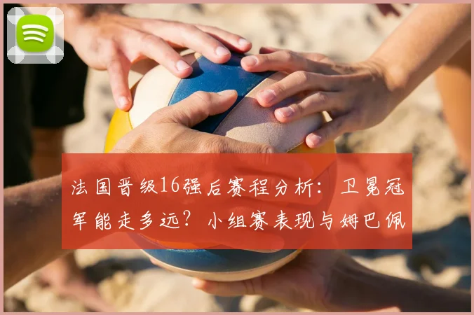 法国晋级16强后赛程分析：卫冕冠军能走多远？小组赛表现与姆巴佩作用全回顾