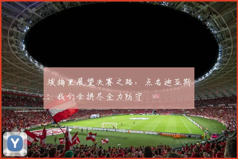 埃梅里展望决赛之路，点名迪亚斯：我们会拼尽全力防守
