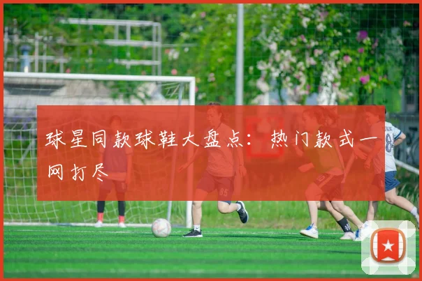 球星同款球鞋大盘点：热门款式一网打尽