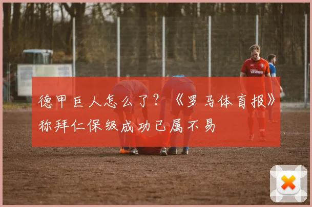 德甲巨人怎么了?《罗马体育报》称拜仁保级成功已属不易