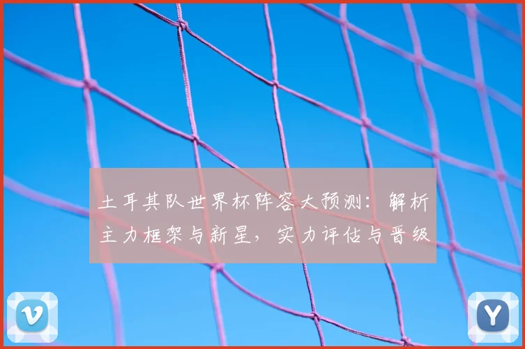 土耳其队世界杯阵容大预测:解析主力框架与新星,实力评估与晋级前景全分析
