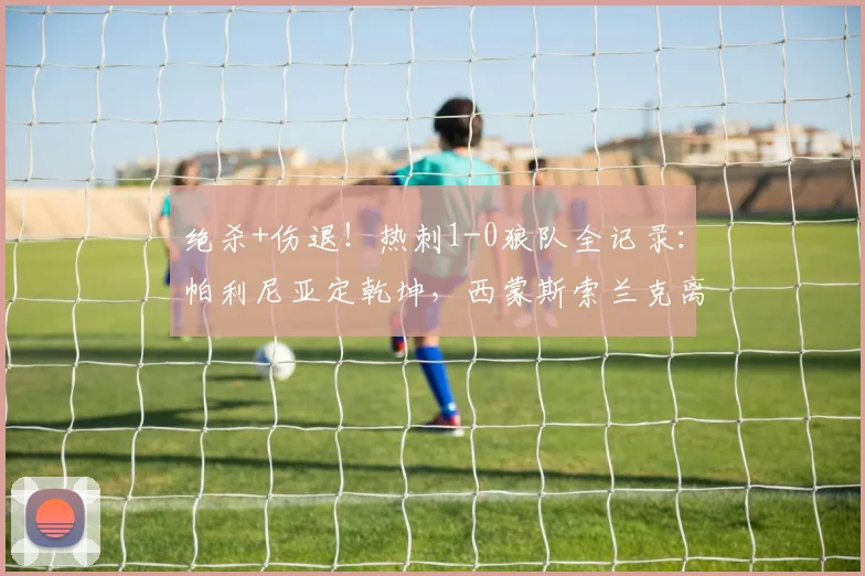 绝杀+伤退！热刺1-0狼队全记录：帕利尼亚定乾坤，西蒙斯索兰克离场