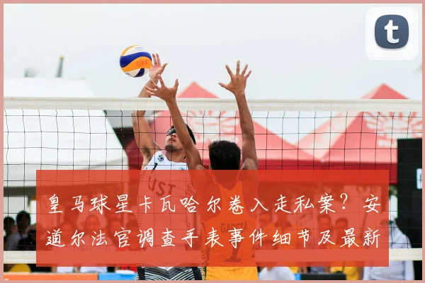 皇马球星卡瓦哈尔卷入走私案?安道尔法官调查手表事件细节及最新进展